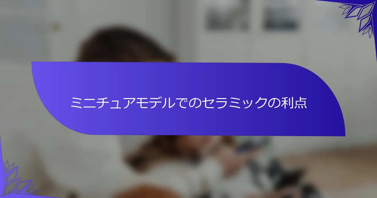 ミニチュアモデルでのセラミックの利点